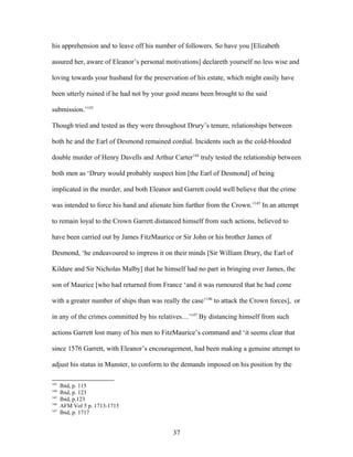 his apprehension and to leave off his number of followers. So have you [Elizabeth
assured her, aware of Eleanor’s personal motivations] declareth yourself no less wise and
loving towards your husband for the preservation of his estate, which might easily have
been utterly ruined if he had not by your good means been brought to the said
submission.’143
Though tried and tested as they were throughout Drury’s tenure, relationships between
both he and the Earl of Desmond remained cordial. Incidents such as the cold-blooded
double murder of Henry Davells and Arthur Carter144
truly tested the relationship between
both men as ‘Drury would probably suspect him [the Earl of Desmond] of being
implicated in the murder, and both Eleanor and Garrett could well believe that the crime
was intended to force his hand and alienate him further from the Crown.’145
In an attempt
to remain loyal to the Crown Garrett distanced himself from such actions, believed to
have been carried out by James FitzMaurice or Sir John or his brother James of
Desmond, ‘he endeavoured to impress it on their minds [Sir William Drury, the Earl of
Kildare and Sir Nicholas Malby] that he himself had no part in bringing over James, the
son of Maurice [who had returned from France ‘and it was rumoured that he had come
with a greater number of ships than was really the case’146
to attack the Crown forces], or
in any of the crimes committed by his relatives…’147
By distancing himself from such
actions Garrett lost many of his men to FitzMaurice’s command and ‘it seems clear that
since 1576 Garrett, with Eleanor’s encouragement, had been making a genuine attempt to
adjust his status in Munster, to conform to the demands imposed on his position by the
143
Ibid, p. 115
144
Ibid, p. 123
145
Ibid, p.123
146
AFM Vol 5 p. 1713-1715
147
Ibid, p. 1717
37
 
