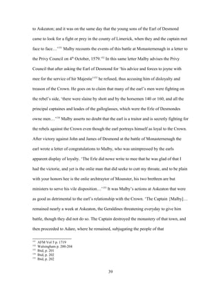 to Askeaton; and it was on the same day that the young sons of the Earl of Desmond
came to look for a fight or prey in the county of Limerick, when they and the captain met
face to face…’151
Malby recounts the events of this battle at Monasternenagh in a letter to
the Privy Council on 4th
October, 1579.152
In this same letter Malby advises the Privy
Council that after asking the Earl of Desmond for ‘his advice and forces to joyne with
mee for the service of hir Majestie’153
he refused, thus accusing him of disloyalty and
treason of the Crown. He goes on to claim that many of the earl’s men were fighting on
the rebel’s side, ‘there were slaine by shott and by the horsemen 140 or 160, and all the
principal captaines and leades of the galloglasses, which were the Erle of Desmondes
owne men…’154
Malby asserts no doubt that the earl is a traitor and is secretly fighting for
the rebels against the Crown even though the earl portrays himself as loyal to the Crown.
After victory against John and James of Desmond at the battle of Monasternenagh the
earl wrote a letter of congratulations to Malby, who was unimpressed by the earls
apparent display of loyalty. ‘The Erle did nowe write to mee that he was glad of that I
had the victorie, and yet is the onlie man that did seeke to cutt my throate, and to be plain
with your honors hee is the onlie archtraytor of Mounster, his two brethren are but
ministers to serve his vile disposition…’155
It was Malby’s actions at Askeaton that were
as good as detrimental to the earl’s relationship with the Crown. ‘The Captain {Malby]…
remained nearly a week at Askeaton, the Geraldines threatening everyday to give him
battle, though they did not do so. The Captain destroyed the monastery of that town, and
then proceeded to Adare, where he remained, subjugating the people of that
151
AFM Vol 5 p. 1719
152
Walsingham p. 200-204
153
Ibid, p. 201
154
Ibid, p. 202
155
Ibid, p. 202
39
 