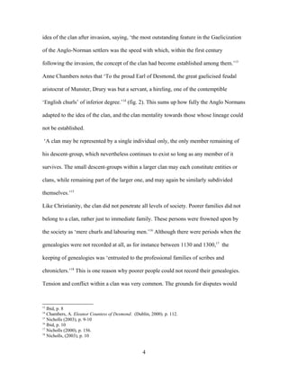 idea of the clan after invasion, saying, ‘the most outstanding feature in the Gaelicization
of the Anglo-Norman settlers was the speed with which, within the first century
following the invasion, the concept of the clan had become established among them.’13
Anne Chambers notes that ‘To the proud Earl of Desmond, the great gaelicised feudal
aristocrat of Munster, Drury was but a servant, a hireling, one of the contemptible
‘English churls’ of inferior degree.’14
(fig. 2). This sums up how fully the Anglo Normans
adapted to the idea of the clan, and the clan mentality towards those whose lineage could
not be established.
‘A clan may be represented by a single individual only, the only member remaining of
his descent-group, which nevertheless continues to exist so long as any member of it
survives. The small descent-groups within a larger clan may each constitute entities or
clans, while remaining part of the larger one, and may again be similarly subdivided
themselves.’15
Like Christianity, the clan did not penetrate all levels of society. Poorer families did not
belong to a clan, rather just to immediate family. These persons were frowned upon by
the society as ‘mere churls and labouring men.’16
Although there were periods when the
genealogies were not recorded at all, as for instance between 1130 and 1300,17
the
keeping of genealogies was ‘entrusted to the professional families of scribes and
chroniclers.’18
This is one reason why poorer people could not record their genealogies.
Tension and conflict within a clan was very common. The grounds for disputes would
13
Ibid, p. 8
14
Chambers, A. Eleanor Countess of Desmond. (Dublin, 2000). p. 112.
15
Nicholls (2003), p. 9-10
16
Ibid, p. 10
17
Nicholls (2000), p. 156.
18
Nicholls, (2003), p. 10
4
 