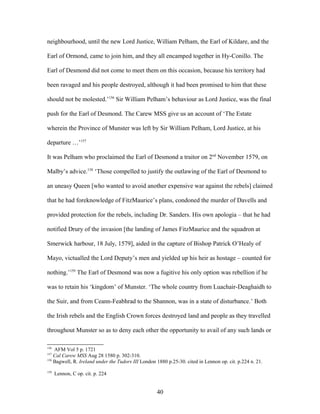 neighbourhood, until the new Lord Justice, William Pelham, the Earl of Kildare, and the
Earl of Ormond, came to join him, and they all encamped together in Hy-Conillo. The
Earl of Desmond did not come to meet them on this occasion, because his territory had
been ravaged and his people destroyed, although it had been promised to him that these
should not be molested.’156
Sir William Pelham’s behaviour as Lord Justice, was the final
push for the Earl of Desmond. The Carew MSS give us an account of ‘The Estate
wherein the Province of Munster was left by Sir William Pelham, Lord Justice, at his
departure …’157
It was Pelham who proclaimed the Earl of Desmond a traitor on 2nd
November 1579, on
Malby’s advice.158
‘Those compelled to justify the outlawing of the Earl of Desmond to
an uneasy Queen [who wanted to avoid another expensive war against the rebels] claimed
that he had foreknowledge of FitzMaurice’s plans, condoned the murder of Davells and
provided protection for the rebels, including Dr. Sanders. His own apologia – that he had
notified Drury of the invasion [the landing of James FitzMaurice and the squadron at
Smerwick harbour, 18 July, 1579], aided in the capture of Bishop Patrick O’Healy of
Mayo, victualled the Lord Deputy’s men and yielded up his heir as hostage – counted for
nothing.’159
The Earl of Desmond was now a fugitive his only option was rebellion if he
was to retain his ‘kingdom’ of Munster. ‘The whole country from Luachair-Deaghaidh to
the Suir, and from Ceann-Feabhrad to the Shannon, was in a state of disturbance.’ Both
the Irish rebels and the English Crown forces destroyed land and people as they travelled
throughout Munster so as to deny each other the opportunity to avail of any such lands or
156
AFM Vol 5 p. 1721
157
Cal Carew MSS Aug 28 1580 p. 302-310.
158
Bagwell, R. Ireland under the Tudors III London 1880 p.25-30. cited in Lennon op. cit. p.224 n. 21.
159
Lennon, C op. cit. p. 224
40
 