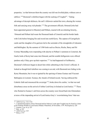 properties, ‘so that between them the country was left one levelled plain, without corn or
edifices.’160
Desmond’s rebellion began with the sacking of Youghal161
. ‘Taking
advantage of decrepit defences, the earl’s followers sacked the town, abusing the women
folk and carrying away rich plunder.’162
The government officials, Ormond [who had
been appointed general in Munster] and Pelham, reacted with un-relenting ferocity,.
‘Ormond and Pelham laid waste the Desmond lands of Limerick and the border lands
with Cork before bringing fire and sword into north Kerry. The capture of Carrigafoyle
castle and the slaughter of its garrison led to the surrender of the strongholds of Askeaton
and Ballilogher. By the summer of 1580 lords such as Decies, Roche, Barry and Sir
Cormac Mactaidhg were responding with alacrity to Pelham’s summons to Limerick, the
Gaelic lords of Kerry had come into Ormond, and the notable belligerents were offered
pardons only if they gave up their superiors.’163
As had happened to FitzMaurice,
Desmond’s followers began to desert him while submitting to the Crown’s officials. It
looked as though brief rebellion was coming to an end, with Desmond now hiding in the
Kerry Mountains, but it was re-ignited by the uprising of James Eustace and Viscount
Baltinglass in Leinster. Eustace, the Annals of Ireland record, ‘having embraced the
Catholic faith and renounced the sovereign’164
, broke down his castles, ‘so that war and
disturbance arose on the arrival of Arthur Lord Gray in Ireland as Lord Justice.’165
Those
who flocked to Eustace’s aid from across the country were forced back into Glenmalure
at news of the impending arrival of Lord Justice Grey’s ‘overwhelming force’ that was
160
AFM Vol 5 p. 1721/1723
161
A detailed description of how Desmond and his follower’s took apart Youghal may be found in a letter
of Sir Nicholas Walshe to Lord Justice Pelham: Waterford, 20 November, 1579. Walsingham p. 228
162
Lennon, C op. cit. p. 225
163
Ibid. p. 225
164
AFM Vol 5 p. 1737
165
Ibid, p. 1737
41
 
