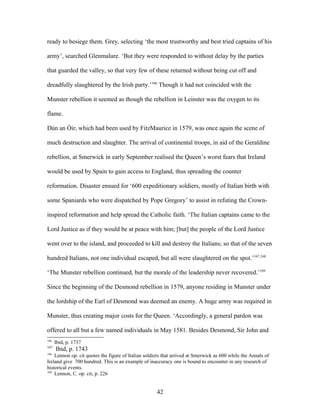 ready to besiege them. Grey, selecting ‘the most trustworthy and best tried captains of his
army’, searched Glenmalure. ‘But they were responded to without delay by the parties
that guarded the valley, so that very few of these returned without being cut off and
dreadfully slaughtered by the Irish party.’166
Though it had not coincided with the
Munster rebellion it seemed as though the rebellion in Leinster was the oxygen to its
flame.
Dún an Óir, which had been used by FitzMaurice in 1579, was once again the scene of
much destruction and slaughter. The arrival of continental troops, in aid of the Geraldine
rebellion, at Smerwick in early September realised the Queen’s worst fears that Ireland
would be used by Spain to gain access to England, thus spreading the counter
reformation. Disaster ensued for ‘600 expeditionary soldiers, mostly of Italian birth with
some Spaniards who were dispatched by Pope Gregory’ to assist in refuting the Crown-
inspired reformation and help spread the Catholic faith. ‘The Italian captains came to the
Lord Justice as if they would be at peace with him; [but] the people of the Lord Justice
went over to the island, and proceeded to kill and destroy the Italians; so that of the seven
hundred Italians, not one individual escaped, but all were slaughtered on the spot.’167,168
‘The Munster rebellion continued, but the morale of the leadership never recovered.’169
Since the beginning of the Desmond rebellion in 1579, anyone residing in Munster under
the lordship of the Earl of Desmond was deemed an enemy. A huge army was required in
Munster, thus creating major costs for the Queen. ‘Accordingly, a general pardon was
offered to all but a few named individuals in May 1581. Besides Desmond, Sir John and
166
Ibid, p. 1737
167
Ibid, p. 1743
168
Lennon op. cit quotes the figure of Italian soldiers that arrived at Smerwick as 600 while the Annals of
Ireland give 700 hundred. This is an example of inaccuracy one is bound to encounter in any research of
historical events.
169
Lennon, C. op. cit, p. 226
42
 