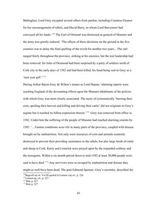 Baltinglass, Lord Grey excepted several others from pardon, including Countess Eleanor
for her encouragement of rebels, and David Barry, to whom Lord Barrymore had
conveyed all his lands.’170
The Earl of Ormond was dismissed as general of Munster and
the army was greatly reduced. ‘The effects of these decisions on the ground in the five
counties was to delay the final quelling of the revolt for another two years…The earl
ranged freely throughout the province, striking at his enemies, but the real leadership had
been removed. Sir John of Desmond had been surprised by a party of soldiers north of
Cork city in the early days of 1582 and had been killed, his head being sent to Grey as a
‘new year gift’.’171
During Arthur Baron Grey de Wilton’s tenure as Lord Deputy ‘alarming reports were
reaching England of the devastating effects upon the Munster inhabitants of the policies
with which Grey was most closely associated. The tactic of systematically ‘burning their
corn, spoiling their harvest and killing and driving their cattle’ did not originate in Grey’s
regime but it reached its fullest expression therein.’172
Grey was removed from office in
1582. Under him the suffering of the people of Munster had reached alarming extents by
1582. ‘…Famine conditions were rife in many parts of the province, coupled with disease
brought on by malnutrition. Not only were resources of corn and animals wantonly
destroyed to prevent their providing sustenance to the rebels, but also large herds of cattle
and sheep in Cork, Kerry and Limerick were preyed upon by the expanded soldiery and
the insurgents. Within a six month period down to mid-1582 at least 30,000 people were
said to have died.’173
Any survivors were so ravaged by malnutrition and disease they
might as well have been dead. The poet Edmund Spenser, Grey’s secretary, described the
170
Bagwell op cit. Vol III quoted in Lennon cop cit., p. 226
171
Lennon op. cit., p. 227
172
Ibid, p. 227
173
Ibid, p. 227
43
 