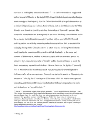 survivors as looking like ‘anatomies of death.’174
‘The Earl of Ormond was reappointed
as lord general of Munster at the start of 1583, Queen Elizabeth thereby gave her backing
to the strategy of drawing away from the Earl of Desmond his principal of supporters by
a mixture of diplomacy and violence. Some of these, such as Lord Lixnaw and the White
Knight, were thought to be still in rebellion through fear of Desmond’s reprisals if he
were to be restored to favour. Consequently it was made absolutely clear that there would
be no pardon for the Geraldine magnate. Furnished with an army of 1,000, Ormond
quickly got into his stride by attempting to localise the rebellion. This he succeeded in
doing by closing off the Glen of Aherlow as a bolt-hole and confining Desmond and a
small band to the mountains of Kerry and west Cork. Gradually, as the spring and
summer of 1583 wore on, the lure of pardons coupled with war-weariness proved too
attractive for Lixnaw, the seneschal of Imokilly and the Countess Eleanor to resist, the
latter surrendering unconditionally in June…By now, however, the fugitive [Desmond]
was in dire straits in the mountainous south-west, having an ever dwindling band of
followers. After a few narrow escapes Desmond was tracked to a cabin at Glanageenty, to
the east of Tralee, by the O’Moriartys on 2 November 1583. His plea for mercy proved
unavailing, and the injured Desmond was beheaded, the body being displayed at Cork
and the head sent to Queen Elizabeth.’175
174
ibid p. 27; the quotation is taken from Spenser, Edmund ‘A view of the present state of Ireland’ (1596).
They looked like anatomies of death; they spake like ghosts crying out of their graves; they did eat the dead
carrions, happy where they could find them; yea, and one another soon after, insomuch as the very
carcasses they spared not to scrape out of their graves. And if they found a plot of watercresses or
shamrocks, there they flocked as to a feast for the time, yet not able long to continue there withal; that in
short space there were none almost left, and a most populous and plentiful country suddenly left void of
man and beast. Yet sure, in all that war there perished not many by the sword, but all by the extremity of
famine which they themselves had wrought.’
http://www2.wwnorton.com/college/english/nael/16century/topic_4/spenview.htm
175
Ibid, p. 228
44
 