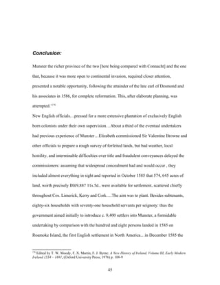 Conclusion:
Munster the richer province of the two [here being compared with Connacht] and the one
that, because it was more open to continental invasion, required closer attention,
presented a notable opportunity, following the attainder of the late earl of Desmond and
his associates in 1586, for complete reformation. This, after elaborate planning, was
attempted.’176
New English officials…pressed for a more extensive plantation of exclusively English
born colonists under their own supervision…About a third of the eventual undertakers
had previous experience of Munster…Elizabeth commissioned Sir Valentine Browne and
other officials to prepare a rough survey of forfeited lands, but bad weather, local
hostility, and interminable difficulties over title and fraudulent conveyances delayed the
commissioners: assuming that widespread concealment had and would occur , they
included almost everything in sight and reported in October 1585 that 574, 645 acres of
land, worth precisely IR£9,887 11s.5d., were available for settlement, scattered chiefly
throughout Cos. Limerick, Kerry and Cork….The aim was to plant. Besides subtenants,
eighty-six households with seventy-one household servants per seignory: thus the
government aimed initially to introduce c. 8,400 settlers into Munster, a formidable
undertaking by comparison with the hundred and eight persons landed in 1585 on
Roamoke Island, the first English settlement in North America…in December 1585 the
176
Edited by T. W. Moody, F. X. Martin, F. J. Byrne: A New History of Ireland, Volume III, Early Modern
Ireland 1534 – 1691, (Oxford University Press, 1976) p. 108-9
45
 
