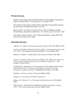 Primary Sources:
Edited by James Hogan and N. McNeill O’Farrell: The Walsingham Letter-Book or
Register of Ireland, May, 1578 to December, 1579, (Dublin, 1959
The Calendar of State Papers of Henry VIII vol II part III: Correspondence between
the governments of England and Ireland 1515-1538.
Quinn, David B. ‘A Discourse of Ireland’ (Circa 1599); A Sidelight on English
Colonial Policy, (Royal Irish Academy Proc., Vol. XLVII, C, pp. 151-66, Feb., 1942)
John Goghe’s map of Ireland (c. 1567). Public Record Office, London (MPF 168),
(Cork University Press, Cork, 2006).
Secondary Sources:
Andrews, J. H., Shapes of Ireland, maps and their makers 1564-1839, (Dublin, 1997)
Annals of the Kingdom of Ireland by the Four Masters, from the earliest period to the
year 1616; 3rd
ed.; introduction by Kenneth Nicholls. 7 vols. (Dublin, 1990).
Buttimer, N., Rynne, C., Guerin, H.(eds. )The heritage of Ireland. Cork, 2000.
Carney, J. ‘Literature in Irish, 1169-1534’ in Moody, T.W., Martin, F.X., Byrne, F.J.
A New History of Ireland, Volume II pt.2, Early Modern Ireland 1534 – 1691
(London, 1976) p. 688-707.
Caulfield, M. D. ‘Introduction’ The Tenebriomastix of Don Philip O’Sullivan Beare:
Poitiers (MS 259 (97): an edition of part of Book I (1-24 and 87-137) with
introduction, translation and notes. (Unpublished Ph D thesis, UCC 2004).
Chambers, A. Eleanor Countess of Desmond, (Dublin, 2000)
Cosgrave, A. A new History of Ireland, Vol II, part II.
Doherty, J. E., Hickey, D. J., A Chronology of Irish History since 1500, (Dublin,
1989)
Duffy, Patrick J., Edwards, David, FitzPatrick, Elizabeth. (eds) Gaelic Ireland c.
1250- c. 1650, Land Lordship and settlement, (Dublin, 2001)
47
 