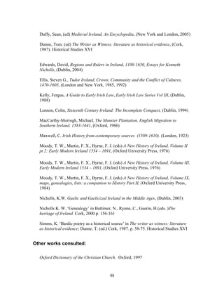 Duffy, Sean, (ed) Medieval Ireland, An Encyclopedia, (New York and London, 2005)
Dunne, Tom. (ed) The Writer as Witness: literature as historical evidence, (Cork,
1987). Historical Studies XVI
Edwards, David, Regions and Rulers in Ireland, 1100-1650, Essays for Kenneth
Nicholls, (Dublin, 2004)
Ellis, Steven G., Tudor Ireland, Crown, Community and the Conflict of Cultures,
1470-1603, (London and New York, 1985, 1992)
Kelly, Fergus, A Guide to Early Irish Law, Early Irish Law Series Vol III, (Dublin,
1988)
Lennon, Colm, Sixteenth Century Ireland: The Incomplete Conquest, (Dublin, 1994)
MacCarthy-Morrogh, Michael, The Munster Plantation, English Migration to
Southern Ireland, 1583-1641, (Oxford, 1986)
Maxwell, C. Irish History from contemporary sources (1509-1610). (London, 1923)
Moody, T. W., Martin, F. X., Byrne, F. J. (eds) A New History of Ireland, Volume II
pt 2: Early Modern Ireland 1534 – 1691, (Oxford University Press, 1976)
Moody, T. W., Martin, F. X., Byrne, F. J. (eds) A New History of Ireland, Volume III,
Early Modern Ireland 1534 – 1691, (Oxford University Press, 1976)
Moody, T. W., Martin, F. X., Byrne, F. J. (eds) A New History of Ireland, Volume IX,
maps, genealogies, lists: a companion to History Part II, (Oxford University Press,
1984)
Nicholls, K.W. Gaelic and Gaelicized Ireland in the Middle Ages, (Dublin, 2003)
Nicholls K. W. ‘Genealogy’ in Buttimer, N., Rynne, C., Guerin, H.(eds. )The
heritage of Ireland. Cork, 2000.p. 156-161
Simms, K. ‘Bardic poetry as a historical source’ in The writer as witness: literature
as historical evidence; Dunne, T. (ed.) Cork, 1987. p. 58-75. Historical Studies XVI
Other works consulted:
Oxford Dictionary of the Christian Church. Oxford, 1997
48
 