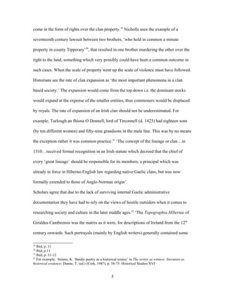 come in the form of rights over the clan property.19
Nicholls uses the example of a
seventeenth century lawsuit between two brothers, ‘who held in common a minute
property in county Tipperary’20
, that resulted in one brother murdering the other over the
right to the land, something which very possibly could have been a common outcome in
such cases. When the scale of property went up the scale of violence must have followed.
Historians see the rate of clan expansion as ‘the most important phenomena in a clan
based society.’ The expansion would come from the top down i.e. the dominant stocks
would expand at the expense of the smaller entities, thus commoners would be displaced
by royals. The rate of expansion of an Irish clan should not be underestimated. For
example, Turlough an fhíona O Donnell, lord of Tirconnell (d. 1423) had eighteen sons
(by ten different women) and fifty-nine grandsons in the male line. This was by no means
the exception rather it was common practice.21
‘The concept of the lineage or clan…in
1310…received formal recognition in an Irish statute which decreed that the chief of
every ‘great lineage’ should be responsible for its members, a principal which was
already in force in Hiberno-English law regarding native Gaelic clans, but was now
formally extended to those of Anglo-Norman origin’.
Scholars agree that due to the lack of surviving internal Gaelic administrative
documentation they have had to rely on the views of hostile outsiders when it comes to
researching society and culture in the later middle ages.22
‘The Topographia Hibernie of
Giraldus Cambrensis was the matrix as it were, for descriptions of Ireland from the 12th
century onwards. Such portrayals (mainly by English writers) generally contained some
19
Ibid, p. 11
20
Ibid, p.11
21
Ibid, p. 11-12
22
For example, Simms, K. ‘Bardic poetry as a historical source’ in The writer as witness: literature as
historical evidence; Dunne, T. (ed.) (Cork, 1987), p. 58-75. Historical Studies XVI
5
 