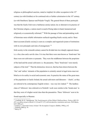 religious or philosophical sanction, stated or implied, for either occupation in the 12th
century (as with Giraldus) or for continued rule or further colonisation in the 16th
century
(as with Stanihurst, Spencer and Polydor Vergil). The general thrust of these portrayals
was that the Gaelic Irish were a barbarous unruly nation; lax or aberrant in its practice of
the Christian religion, a nation much in need of being taken in hand, humanized and
religiously or economically reformed.’23
With the passage of time and painstaking work
of historians more reliable information surfaced regarding Gaelic society and in ‘these
latest accounts [Gaelic society] is seen as a complex and organised system of institutions
with its own principals and rules of arrangement.’24
Irish society in the sixteenth century cannot be divided into two sharply opposed classes
i.e. a free class and a servile class. It is true that there were men known as ‘bond-men’ but
these were not cultivators or peasants. They were the middlemen between the proprietor
of the land and the actual cultivators i.e. the peasantry. These ‘bond-men’ were merely
subjects of the lord.25
‘That the distinction, however, that has been drawn between the
‘free’ and ‘unfree’ elements of the population is certainly unreal in legal terms must not
blind us to its reality in social and economic ones. In practice the status of the great mass
of the population in Gaelic Ireland, the actual cultivators and labourers – ‘churls’, as they
are referred to by contemporary English writers – was very low indeed.’26
The landless
clans of ‘followers’ also referred to in Nicholls’ work were similar to the ‘bonds-men’ in
that they were of a higher social class then the peasantries. These ‘followers’ were to be
found especially in Munster.
23
Caulfield, M. D. ‘Introduction’ The Tenebriomastix of Don Philip O’Sullivan Beare: Poitiers (MS 259
(97): an edition of part of Book I (1-24 and 87-137) with introduction, translation and notes. Ph D thesis,
UCC 2004, p.5.
24
Lennon, C. Sixteenth-Century Ireland: The Incomplete Conquest, (Dublin, 1994), p. 42
25
Nicholls (2003) p. 78
26
Ibid, p.79
6
 