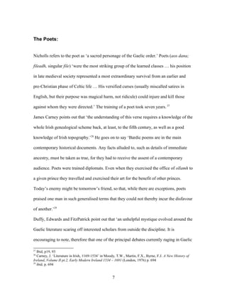 The Poets:
Nicholls refers to the poet as ‘a sacred personage of the Gaelic order.’ Poets (aos dana;
fileadh, singular file) ‘were the most striking group of the learned classes … his position
in late medieval society represented a most extraordinary survival from an earlier and
pre-Christian phase of Celtic life … His versified curses (usually miscalled satires in
English, but their purpose was magical harm, not ridicule) could injure and kill those
against whom they were directed.’ The training of a poet took seven years. 27
James Carney points out that ‘the understanding of this verse requires a knowledge of the
whole Irish genealogical scheme back, at least, to the fifth century, as well as a good
knowledge of Irish topography.’28
He goes on to say ‘Bardic poems are in the main
contemporary historical documents. Any facts alluded to, such as details of immediate
ancestry, must be taken as true, for they had to receive the assent of a contemporary
audience. Poets were trained diplomats. Even when they exercised the office of ollamh to
a given prince they travelled and exercised their art for the benefit of other princes.
Today’s enemy might be tomorrow’s friend, so that, while there are exceptions, poets
praised one man in such generalised terms that they could not thereby incur the disfavour
of another.’29
Duffy, Edwards and FitzPatrick point out that ‘an unhelpful mystique evolved around the
Gaelic literature scaring off interested scholars from outside the discipline. It is
encouraging to note, therefore that one of the principal debates currently raging in Gaelic
27
Ibid, p19, 93
28
Carney, J. ‘Literature in Irish, 1169-1534’ in Moody, T.W., Martin, F.X., Byrne, F.J. A New History of
Ireland, Volume II pt.2, Early Modern Ireland 1534 – 1691 (London, 1976) p. 694
29
ibid. p. 694
7
 