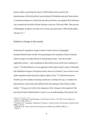 literary studies, concerning the extent to which bardic poetry reacted to the
transformation of the Irish political scene during the Elizabethan and early Stuart period,
or remained unresponsive, locked into age-old conventions, was sparked off by historians
who ventured into the field of Gaelic literature in the late 1970s and 1980s. They provide
a bibliography of approx. ten items over a twenty-year period up to 1998 and the debate
still goes on.’30
Ireland as a lineage or clan society
Ireland may be regarded as unique in terms of assets such as its topography.
Kenneth Nicholls points out that ‘Irish genealogical texts constitute a body of material
which is unique in Europe both for its chronological sweep – from the seventh –
eighteenth centuries – and, considering its date and the losses which it has sustained, its
extent.’31
Its individualism is no less apparent in other aspects Gaelic society. Christianity
had infiltrated all aspects of European society where as in Ireland it ‘never seems to have
really expanded outside the purely religious sphere of life.’32
To illustrate this point
Nicholls uses the example of marriage and divorce in Ireland. He says, it ‘tended to be
determined by secular rules quite different from the teachings of the Church on these
matters.’33
He goes on to refer to the uniqueness of the ‘lineage or clan expansion’ that
prevailed in Gaelic Ireland and how crucial it is to an understanding of this period. The
30
Duffy, S., Edwards, D., and FitzPatrick, E. (eds.) Gaelic Ireland c.1250-1650; land, lordship and
settlement. Dublin, 2001. p. ?
31
Nicholls K. W. ‘Genealogy’ in Buttimer, N., Rynne, C., Guerin, H.(eds. )The heritage of Ireland. (Cork,
2000) p. 156-161
32
Nicholls, K. W.: Gaelic and Gaelicized Ireland in the Middle Ages (Dublin, 2003) p. 3
33
Ibid, p. 3
8
 