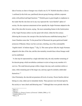 idea of society as clans or lineages was a Gaelic one. K. W. Nicholls describes a clan as
‘a unilineal (in the Irish case, patrilineal) descent group forming a definite corporate
entity with political and legal functions.’34
Nicholls goes to great lengths to emphasise to
the reader that the clan does not in any way represent the ‘socio-familial’ sphere of
society. He also expresses amazement at how speedily the Anglo-Normans adapted to the
idea of the clan after invasion, saying, ‘the most outstanding feature in the Gaelicization
of the Anglo-Norman settlers was the speed with which, within the first century
following the invasion, the concept of the clan had become established among them.’35
Anne Chambers notes that ‘To the proud Earl of Desmond, the great gaelicised feudal
aristocrat of Munster, Drury was but a servant, a hireling, one of the contemptible
‘English churls’ of inferior degree.’36
(fig. 2). This sums up how fully the Anglo Normans
adapted to the idea of the clan, and the clan mentality towards those whose lineage could
not be established.
‘A clan may be represented by a single individual only, the only member remaining of
his descent-group, which nevertheless continues to exist so long as any member of it
survives. The small descent-groups within a larger clan may each constitute entities or
clans, while remaining part of the larger one, and may again be similarly subdivided
themselves.’37
Like Christianity, the clan did not penetrate all levels of society. Poorer families did not
belong to a clan, rather just to immediate family. These persons were frowned upon by
the society as ‘mere churls and labouring men.’38
Although there were periods when the
34
Ibid, p. 9
35
Ibid, p. 8
36
Chambers, A. Eleanor Countess of Desmond. (Dublin, 2000). p. 112.
37
Nicholls (2003) p. 9-10
38
Ibid, p. 10
9
 