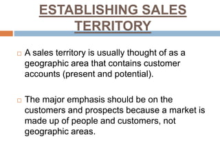 ESTABLISHING SALES
TERRITORY
 A sales territory is usually thought of as a
geographic area that contains customer
accounts (present and potential).
 The major emphasis should be on the
customers and prospects because a market is
made up of people and customers, not
geographic areas.
 
