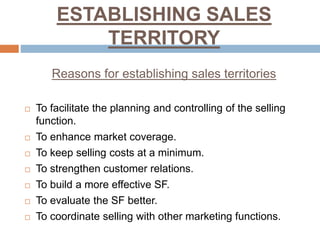 ESTABLISHING SALES
TERRITORY
Reasons for establishing sales territories
 To facilitate the planning and controlling of the selling
function.
 To enhance market coverage.
 To keep selling costs at a minimum.
 To strengthen customer relations.
 To build a more effective SF.
 To evaluate the SF better.
 To coordinate selling with other marketing functions.
 