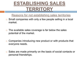 ESTABLISHING SALES
TERRITORY
Reasons for not establishing sales territories
 Small companies with only a few people selling in a local
market.
 The available sales coverage is far below the sales
potential of the market.
 Companies introducing new product or with products that
everyone needs.
 Sales are made primarily on the basis of social contacts or
personal friendships.
 