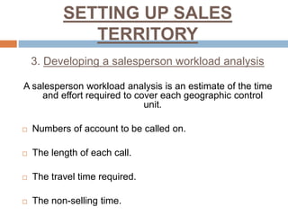 SETTING UP SALES
TERRITORY
3. Developing a salesperson workload analysis
A salesperson workload analysis is an estimate of the time
and effort required to cover each geographic control
unit.
 Numbers of account to be called on.
 The length of each call.
 The travel time required.
 The non-selling time.
 