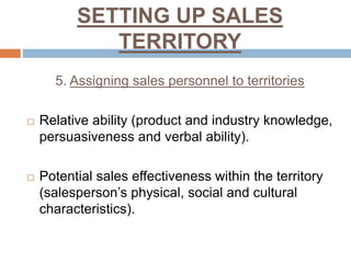 SETTING UP SALES
TERRITORY
5. Assigning sales personnel to territories
 Relative ability (product and industry knowledge,
persuasiveness and verbal ability).
 Potential sales effectiveness within the territory
(salesperson’s physical, social and cultural
characteristics).
 