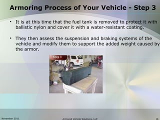 November 2011 Armored Vehicle Solutions, LLC 16

It is at this time that the fuel tank is removed to protect it with
ballistic nylon and cover it with a water-resistant coating.

They then assess the suspension and braking systems of the
vehicle and modify them to support the added weight caused by
the armor.
Armoring Process of Your Vehicle - Step 3
 