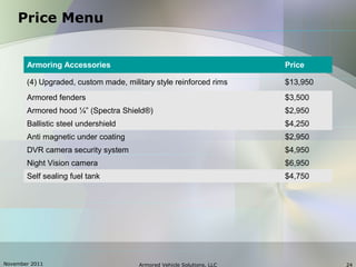 November 2011 Armored Vehicle Solutions, LLC 24
Price Menu
Armoring Accessories Price
(4) Upgraded, custom made, military style reinforced rims $13,950
Armored fenders $3,500
Armored hood ¼” (Spectra Shield®) $2,950
Ballistic steel undershield $4,250
Anti magnetic under coating $2,950
DVR camera security system $4,950
Night Vision camera $6,950
Self sealing fuel tank $4,750
 