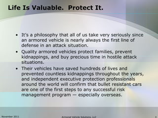 November 2011 Armored Vehicle Solutions, LLC 3
Life Is Valuable. Protect It.
• It’s a philosophy that all of us take very seriously since
an armored vehicle is nearly always the first line of
defense in an attack situation.
• Quality armored vehicles protect families, prevent
kidnappings, and buy precious time in hostile attack
situations.
• Their vehicles have saved hundreds of lives and
prevented countless kidnappings throughout the years,
and independent executive protection professionals
around the world will confirm that bullet resistant cars
are one of the first steps to any successful risk
management program — especially overseas.
 