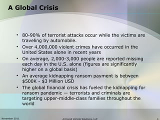 November 2011 Armored Vehicle Solutions, LLC 4
A Global Crisis

80-90% of terrorist attacks occur while the victims are
traveling by automobile.

Over 4,000,000 violent crimes have occurred in the
United States alone in recent years

On average, 2,000-3,000 people are reported missing
each day in the U.S. alone (figures are significantly
higher on a global basis)

An average kidnapping ransom payment is between
$500K - $3 Million USD

The global financial crisis has fueled the kidnapping for
ransom pandemic — terrorists and criminals are
targeting upper-middle-class families throughout the
world
 