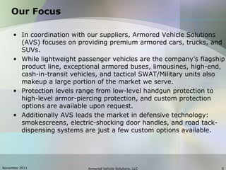 November 2011 Armored Vehicle Solutions, LLC 5
Our Focus
• In coordination with our suppliers, Armored Vehicle Solutions
(AVS) focuses on providing premium armored cars, trucks, and
SUVs.
• While lightweight passenger vehicles are the company’s flagship
product line, exceptional armored buses, limousines, high-end,
cash-in-transit vehicles, and tactical SWAT/Military units also
makeup a large portion of the market we serve.
• Protection levels range from low-level handgun protection to
high-level armor-piercing protection, and custom protection
options are available upon request.
• Additionally AVS leads the market in defensive technology:
smokescreens, electric-shocking door handles, and road tack-
dispensing systems are just a few custom options available.
 