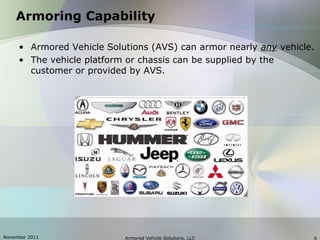 November 2011 Armored Vehicle Solutions, LLC 6
Armoring Capability
• Armored Vehicle Solutions (AVS) can armor nearly any vehicle.
• The vehicle platform or chassis can be supplied by the
customer or provided by AVS.
 