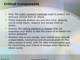 November 2011 Armored Vehicle Solutions, LLC 7
Critical Components

First, the bullet resistant materials used to protect you
and your vehicle from an attack.

These materials protect you and save time, allowing
you to avoid injury, respond and escape from an
attack.

Second, the vehicle platform or chassis that will
maximize your ability to flee the scene of an attack site
and/or attackers.

Whether new or pre-owned, your vehicle must provide
a dependable, mechanical and structural platform that
offers peace-of-mind, both for daily transportation and
for maximizing your chance of escape when fleeing an
attack scene.
 