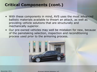 November 2011 Armored Vehicle Solutions, LLC 8
Critical Components (cont.)
• With these components in mind, AVS uses the most advanced
ballistic materials available to thwart an attack, as well as
providing vehicle solutions that are structurally and
mechanically superior.
• Our pre-owned vehicles may well be mistaken for new, because
of the painstaking selection, inspection and reconditioning
process used prior to the armoring process.
 