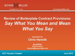 Review of Boilerplate Contract Provisions:
Say What You Mean and Mean
What You Say
presented by:
Chris Hanslik
BoyarMiller
832.615.4212
chanslik@boyarmiller.com
ACC Houston Chapter June 2012
 