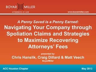 A Penny Saved is a Penny Earned:
Navigating Your Company through
Spoliation Claims and Strategies
to Maximize Recovering
Attorneys’ Fees
presented by:
Chris Hanslik, Craig Dillard & Matt Veech
BoyarMiller
ACC Houston Chapter May 2013
 