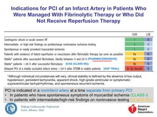 Indications for PCI of an Infarct Artery in Patients Who 
Were Managed With Fibrinolytic Therapy or Who Did 
Not Receive Reperfusion Therapy 
[PHARMACOINVASIVE] 
[CAG (CLASS IIA)] 
[OAT TRIAL] 
*Although individual circumstances will vary, clinical stability is defined by the absence of low output, 
hypotension, persistent tachycardia, apparent shock, high-grade ventricular or symptomatic 
supraventricular tachyarrhythmias, and spontaneous recurrent ischemia. 
PCI is indicated in a noninfarct artery at a time separate from primary PCI 
• In patients who have spontaneous symptoms of myocardial ischemia (CLASS I) 
• In patients with intermediate/high-risk findings on noninvasive testing (CLASS IIA) 
 