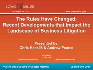 The Rules Have Changed:
Recent Developments that Impact the
Landscape of Business Litigation
Presented by:
Chris Hanslik & Andrew Pearce
BoyarMiller
713.850.7766
chanslik@boyarmiller.com apearce@boyarmiller.com
ACC Houston December Chapter Meeting December 9, 2014
 