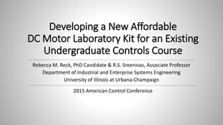Developing a New Affordable
DC Motor Laboratory Kit for an Existing
Undergraduate Controls Course
Rebecca M. Reck, PhD Candidate & R.S. Sreenivas, Associate Professor
Department of Industrial and Enterprise Systems Engineering
University of Illinois at Urbana-Champaign
2015 American Control Conference
 