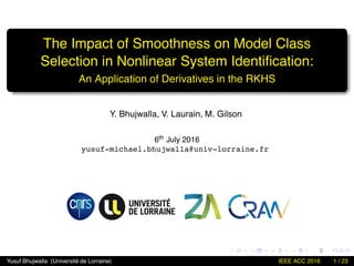 The Impact of Smoothness on Model Class
Selection in Nonlinear System Identiﬁcation:
An Application of Derivatives in the RKHS
Y. Bhujwalla, V. Laurain, M. Gilson
6th July 2016
yusuf-michael.bhujwalla@univ-lorraine.fr
Yusuf Bhujwalla (Université de Lorraine) IEEE ACC 2016 1 / 23
 