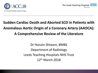 Sudden Cardiac Death and Aborted SCD in Patients with
Anomalous Aortic Origin of a Coronary Artery (AAOCA):
A Comprehensive Review of the Literature
Dr Hunain Shiwani, BMBS
Department of Radiology
Leeds Teaching Hospitals NHS Trust
12th March 2018
 
