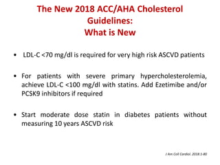 The New 2018 ACC/AHA Cholesterol
Guidelines:
What is New
• LDL-C <70 mg/dl is required for very high risk ASCVD patients
• For patients with severe primary hypercholesterolemia,
achieve LDL-C <100 mg/dl with statins. Add Ezetimibe and/or
PCSK9 inhibitors if required
• Start moderate dose statin in diabetes patients without
measuring 10 years ASCVD risk
J Am Coll Cardiol. 2018:1-80
 