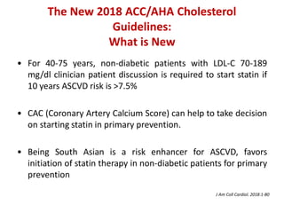 The New 2018 ACC/AHA Cholesterol
Guidelines:
What is New
• For 40-75 years, non-diabetic patients with LDL-C 70-189
mg/dl clinician patient discussion is required to start statin if
10 years ASCVD risk is >7.5%
• CAC (Coronary Artery Calcium Score) can help to take decision
on starting statin in primary prevention.
• Being South Asian is a risk enhancer for ASCVD, favors
initiation of statin therapy in non-diabetic patients for primary
prevention
J Am Coll Cardiol. 2018:1-80
 