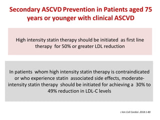 High intensity statin therapy should be initiated as first line
therapy for 50% or greater LDL reduction
In patients whom high intensity statin therapy is contraindicated
or who experience statin associated side effects, moderate-
intensity statin therapy should be initiated for achieving a 30% to
49% reduction in LDL-C levels
Secondary ASCVD Prevention in Patients aged 75
years or younger with clinical ASCVD
J Am Coll Cardiol. 2018:1-80
 