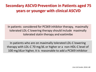 In patients considered for PCSK9 inhibitor therapy, maximally
tolerated LDL-C lowering therapy should include maximally
tolerated statin therapy and ezetimibe
In patients who are on maximally tolerated LDL-C lowering
therapy with LDL-C 70 mg/dL or higher or a non-HDL-C level of
100 mg/dLor higher, it is reasonable to add a PCSK9 inhibitor
Secondary ASCVD Prevention in Patients aged 75
years or younger with clinical ASCVD
J Am Coll Cardiol. 2018:1-80
 