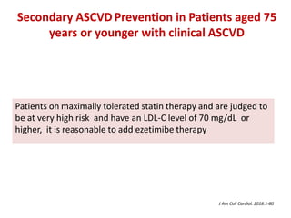 Patients on maximally tolerated statin therapy and are judged to
be at very high risk and have an LDL-C level of 70 mg/dL or
higher, it is reasonable to add ezetimibe therapy
Secondary ASCVD Prevention in Patients aged 75
years or younger with clinical ASCVD
J Am Coll Cardiol. 2018:1-80
 