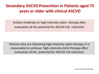 Initiate moderate or high intensity statin therapy after
evaluation of the potential for ASCVD risk reduction
Patients who are tolerating high-intensity statin therapy, it is
reasonable to continue high-intensity statin therapy after
evaluation of the potential for ASCVD risk reduction
Secondary ASCVD Prevention in Patients aged 75
years or older with clinical ASCVD
J Am Coll Cardiol. 2018:1-80
 