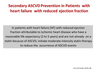 In patients with heart failure (HF) with reduced ejection
fraction attributable to ischemic heart disease who have a
reasonable life expectancy (3 to 5 years) and are not already on a
statin because of ASCVD, initiate moderate-intensity statin therapy
to reduce the occurrence of ASCVD events
Secondary ASCVD Prevention in Patients with
heart failure with reduced ejection fraction
J Am Coll Cardiol. 2018:1-80
 