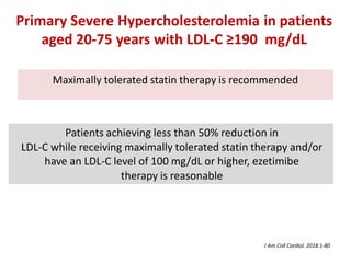 Maximally tolerated statin therapy is recommended
Patients achieving less than 50% reduction in
LDL-C while receiving maximally tolerated statin therapy and/or
have an LDL-C level of 100 mg/dL or higher, ezetimibe
therapy is reasonable
Primary Severe Hypercholesterolemia in patients
aged 20-75 years with LDL-C ≥190 mg/dL
J Am Coll Cardiol. 2018:1-80
 