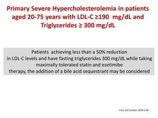 Patients achieving less than a 50% reduction
in LDL-C levels and have fasting triglycerides 300 mg/dL while taking
maximally tolerated statin and ezetimibe
therapy, the addition of a bile acid sequestrant may be considered
Primary Severe Hypercholesterolemia in patients
aged 20-75 years with LDL-C ≥190 mg/dL and
Triglycerides ≥ 300 mg/dL
J Am Coll Cardiol. 2018:1-80
 