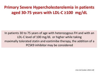 In patients 30 to 75 years of age with heterozygous FH and with an
LDL-C level of 100 mg/dL or higher while taking
maximally tolerated statin and ezetimibe therapy, the addition of a
PCSK9 inhibitor may be considered
Primary Severe Hypercholesterolemia in patients
aged 30-75 years with LDL-C ≥100 mg/dL
J Am Coll Cardiol. 2018:1-80
 