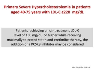Patients achieving an on-treatment LDL-C
level of 130 mg/dL or higher while receiving
maximally tolerated statin and ezetimibe therapy, the
addition of a PCSK9 inhibitor may be considered
Primary Severe Hypercholesterolemia in patients
aged 40-75 years with LDL-C ≥220 mg/dL
J Am Coll Cardiol. 2018:1-80
 