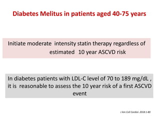 Initiate moderate intensity statin therapy regardless of
estimated 10 year ASCVD risk
In diabetes patients with LDL-C level of 70 to 189 mg/dL ,
it is reasonable to assess the 10 year risk of a first ASCVD
event
Diabetes Melitus in patients aged 40-75 years
J Am Coll Cardiol. 2018:1-80
 