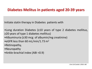 Initiate statin therapy in Diabetes patients with
•Long duration Diabetes (≥10 years of type 2 diabetes mellitus,
≥20 years of type 1 diabetes mellitus)
•Albuminuria (≥30 mcg of albumin/mg creatinine)
•eGFR less than 60 mL/min/1.73 m2
•Retinopathy,
•Neuropathy
•Ankle-brachial index (ABI <0.9)
Diabetes Melitus in patients aged 20-39 years
J Am Coll Cardiol. 2018:1-80
 