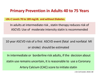 In adults at intermediate risk , statin therapy reduces risk of
ASCVD. Use of moderate intensity statin is recommended
10 year ASCVD risk of a first ASCVD event (fatal and nonfatal MI
or stroke) should be estimated
Primary Prevention in Adults 40 to 75 Years
In intermediate or borderline risk adults, if the decision about
statin use remains uncertain, it is reasonable to use a Coronary
Artery Calcium (CAC) score to initiate statin
J Am Coll Cardiol. 2018:1-80
LDL-C Levels 70 to 189 mg/dL and without Diabetes
 